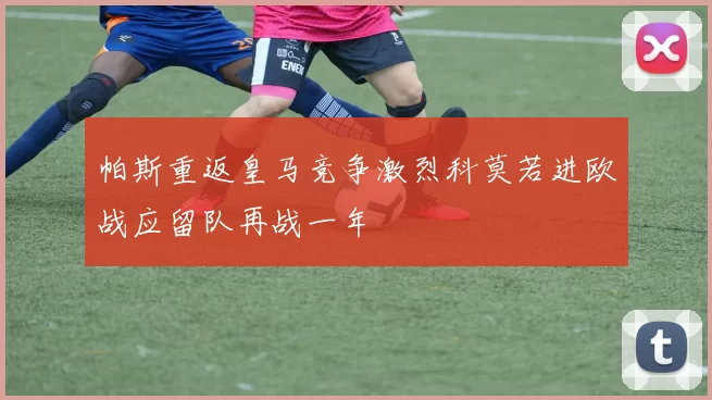 帕斯重返皇马竞争激烈科莫若进欧战应留队再战一年