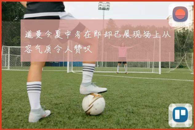 道曼今夏中考在即却已展现场上从容气质令人赞叹