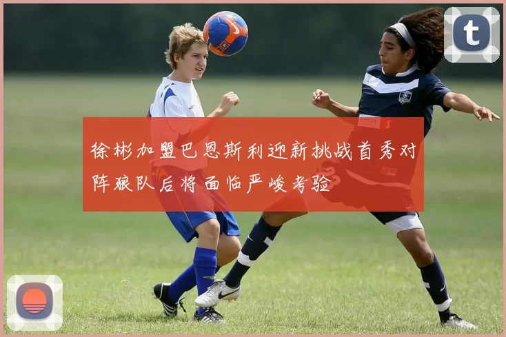 徐彬加盟巴恩斯利迎新挑战首秀对阵狼队后将面临严峻考验