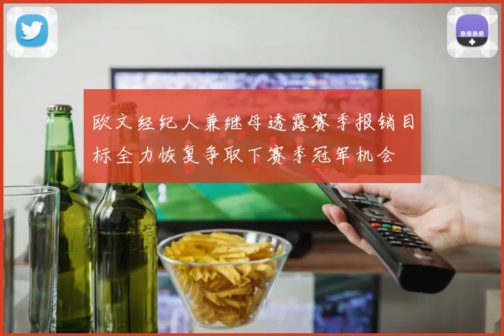 欧文经纪人兼继母透露赛季报销目标全力恢复争取下赛季冠军机会