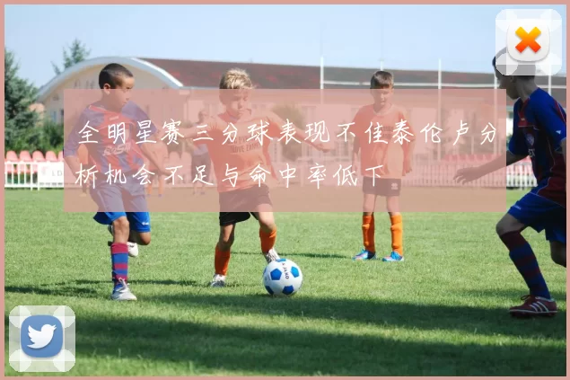全明星赛三分球表现不佳泰伦卢分析机会不足与命中率低下
