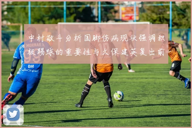 中村敬斗分析国脚伤病现状强调积极踢球的重要性与久保建英复出前景