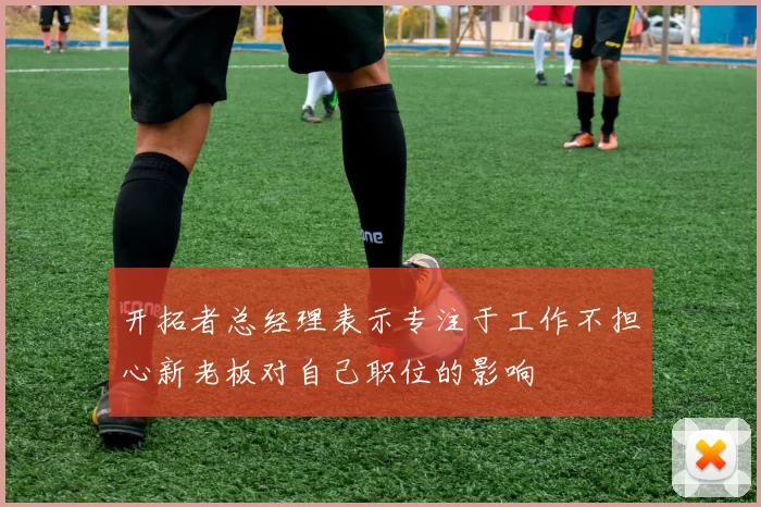 开拓者总经理表示专注于工作不担心新老板对自己职位的影响