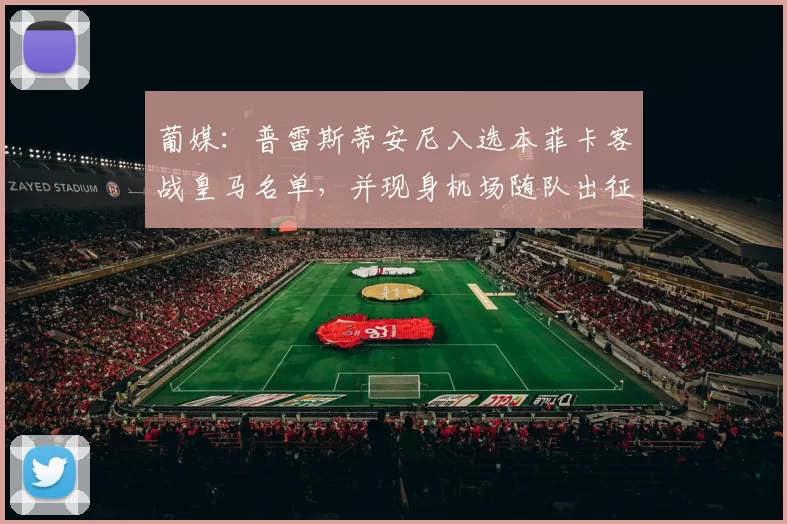 葡媒：普雷斯蒂安尼入选本菲卡客战皇马名单，并现身机场随队出征