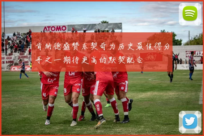 肯纳德盛赞东契奇为历史最佳得分手之一期待更高的默契配合