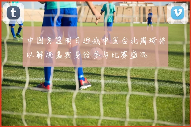 中国男篮明日迎战中国台北周琦将以解说嘉宾身份参与比赛盛况