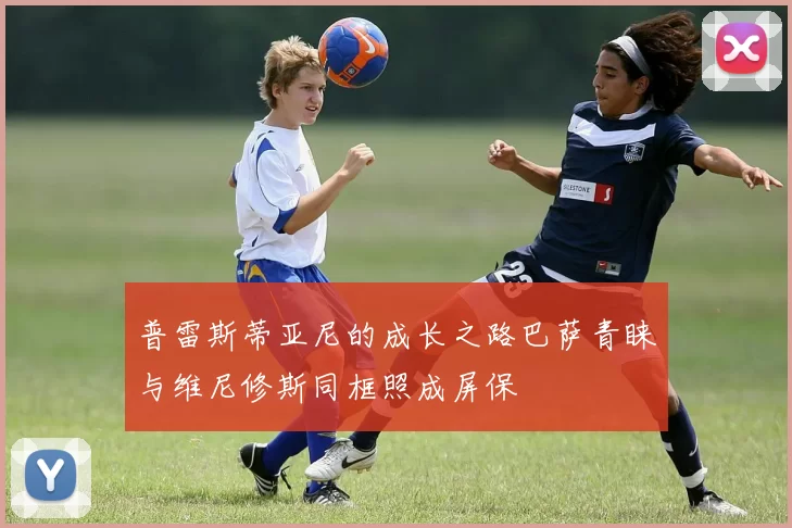 普雷斯蒂亚尼的成长之路巴萨青睐与维尼修斯同框照成屏保