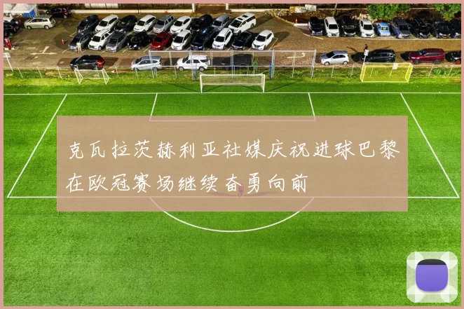 克瓦拉茨赫利亚社媒庆祝进球巴黎在欧冠赛场继续奋勇向前