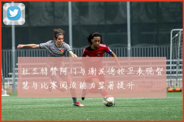 杜兰特赞阿门与谢泼德控卫表现智慧与比赛阅读能力显著提升