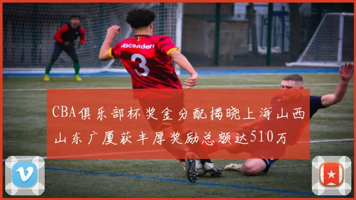 CBA俱乐部杯奖金分配揭晓上海山西山东广厦获丰厚奖励总额达510万