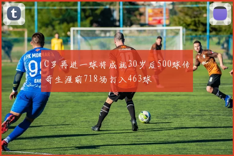 C罗再进一球将成就30岁后500球传奇生涯前718场打入463球